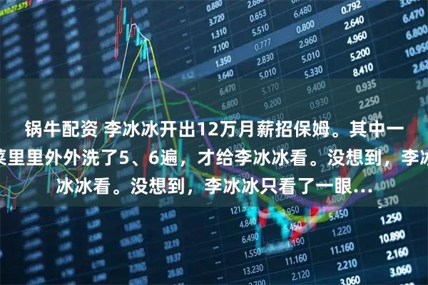 锅牛配资 李冰冰开出12万月薪招保姆。其中一位保姆应聘，将菜里里外外洗了5、6遍，才给李冰冰看。没想到，李冰冰只看了一眼…