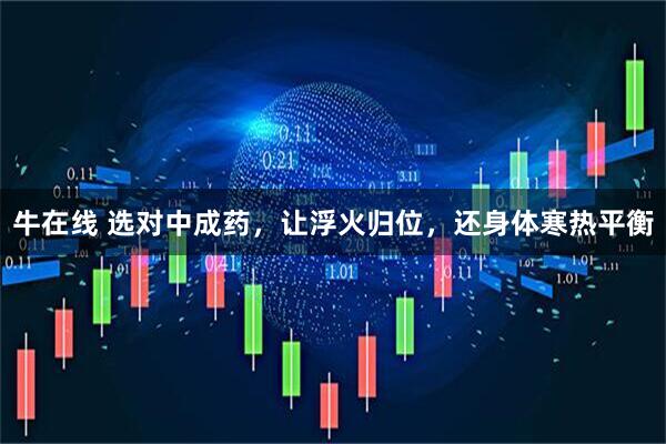 牛在线 选对中成药,让浮火归位,还身体寒热平衡