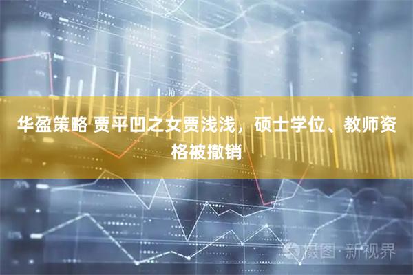 华盈策略 贾平凹之女贾浅浅，硕士学位、教师资格被撤销