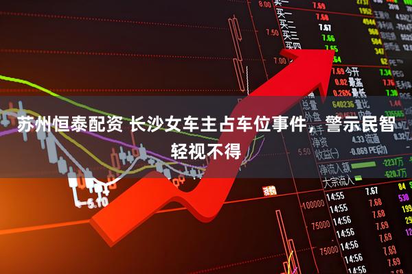 苏州恒泰配资 长沙女车主占车位事件，警示民智轻视不得