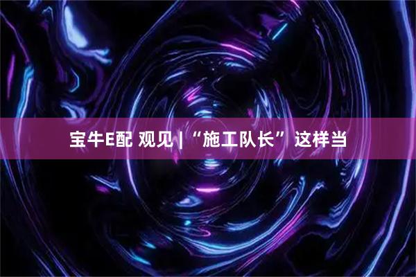 宝牛E配 观见 | “施工队长” 这样当