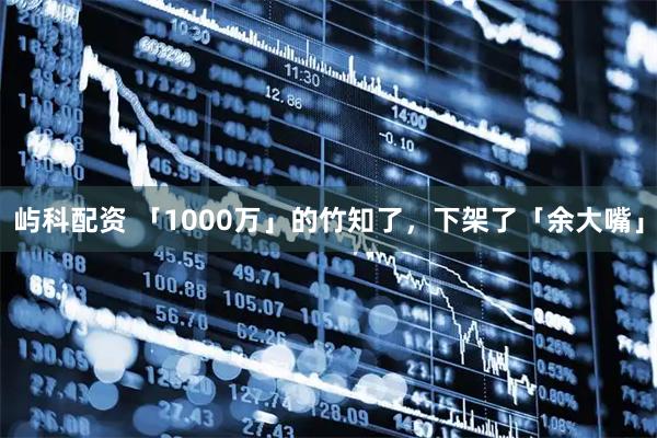 屿科配资 「1000万」的竹知了，下架了「余大嘴」