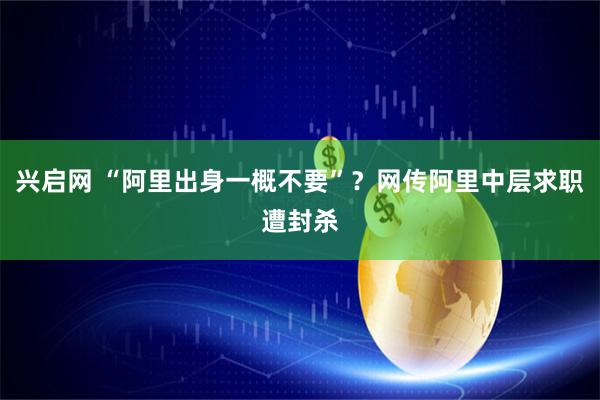 兴启网 “阿里出身一概不要”？网传阿里中层求职遭封杀